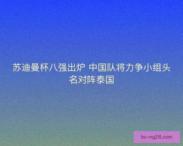 苏迪曼杯八强出炉 中国队将力争小组头名对阵泰国