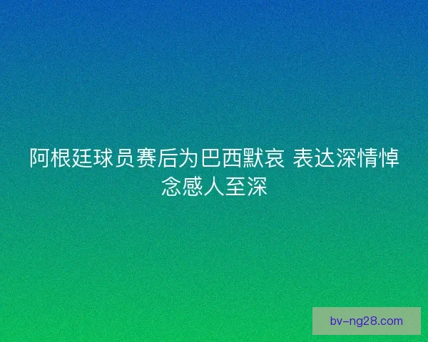 阿根廷球员赛后为巴西默哀 表达深情悼念感人至深