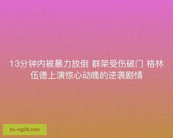 13分钟内被暴力放倒 群架受伤破门 格林伍德上演惊心动魄的逆袭剧情