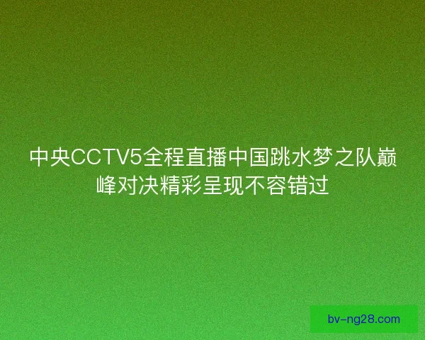 中央CCTV5全程直播中国跳水梦之队巅峰对决精彩呈现不容错过