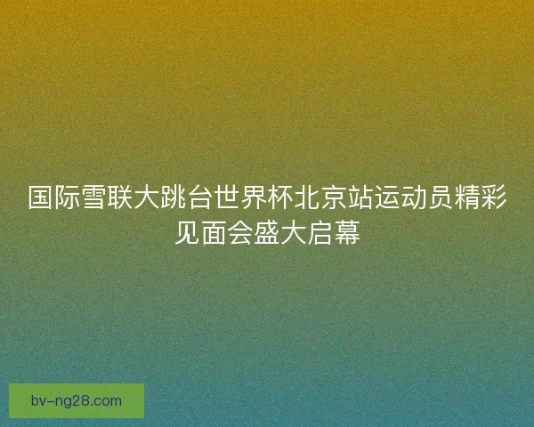 国际雪联大跳台世界杯北京站运动员精彩见面会盛大启幕